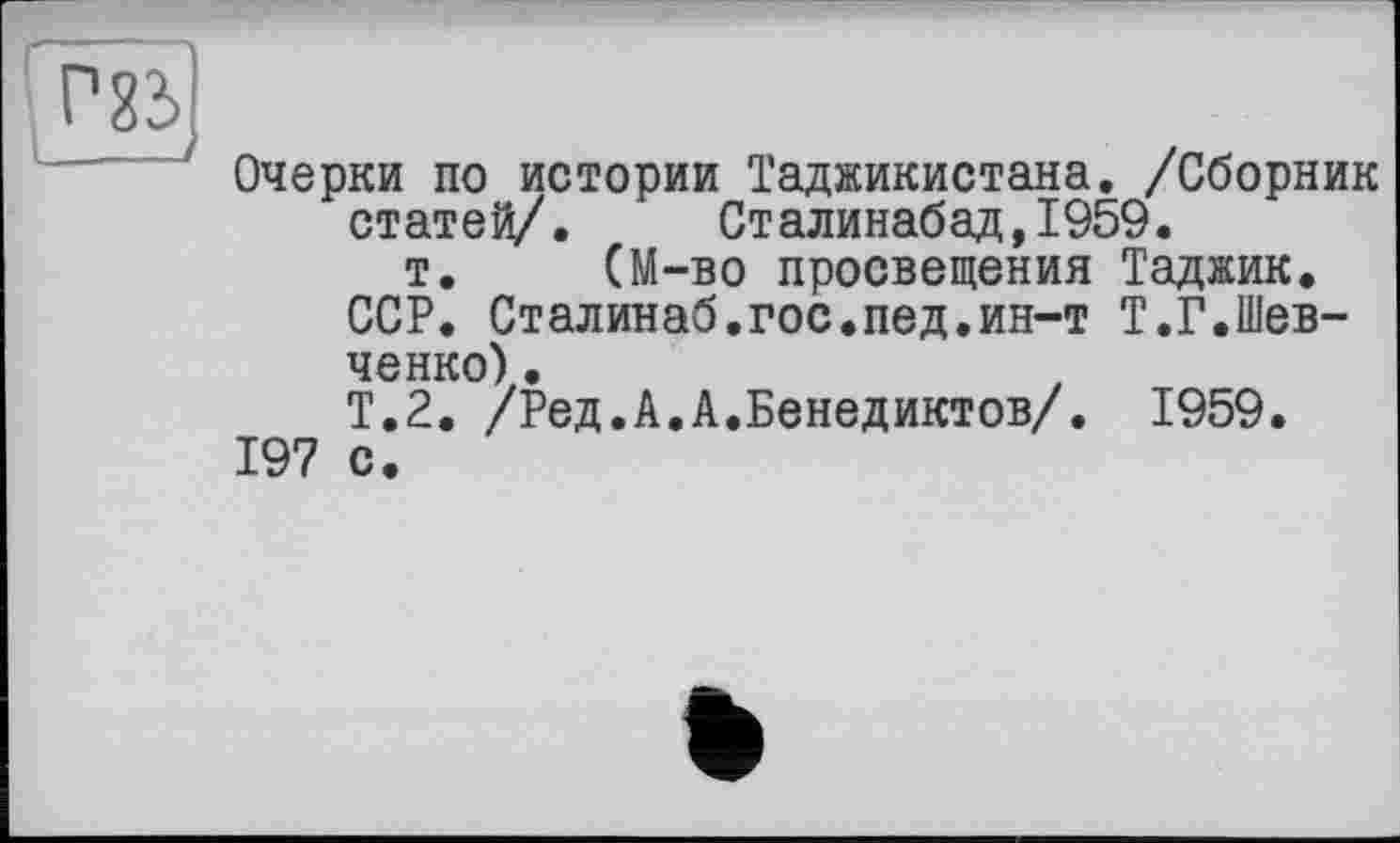 ﻿Очерки по истории Таджикистана. /Сборник статей/. Сталинабад,1959.
т. (М-во просвещения Таджик.
ССР. Сталинаб.гос.пед.ин-т Т.Г.Шевченко) .
Т.2. /Ред.А.А.Бенедиктов/. 1959.
197 с.